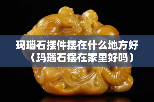 玛瑙石摆件摆在什么地方好（玛瑙石摆在家里好吗）