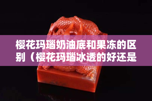 樱花玛瑙奶油底和果冻的区别（樱花玛瑙冰透的好还是满花的好）