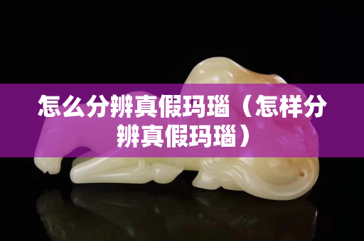 怎么分辨真假玛瑙（怎样分辨真假玛瑙）