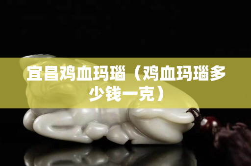 宜昌鸡血玛瑙（鸡血玛瑙多少钱一克）