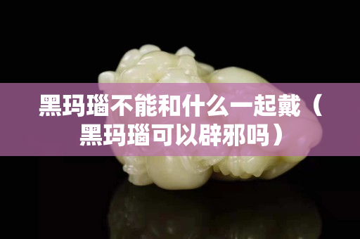 黑玛瑙不能和什么一起戴（黑玛瑙可以辟邪吗）