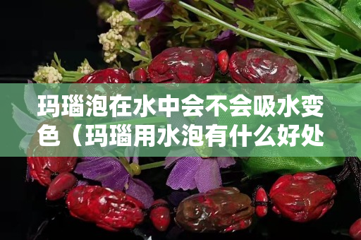 玛瑙泡在水中会不会吸水变色（玛瑙用水泡有什么好处）