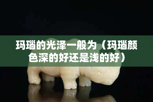 玛瑙的光泽一般为（玛瑙颜色深的好还是浅的好）