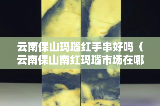 云南保山玛瑙红手串好吗（云南保山南红玛瑙市场在哪）