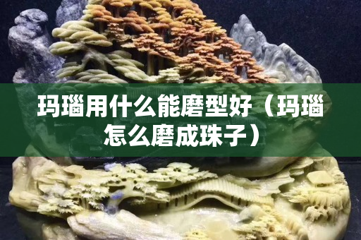 玛瑙用什么能磨型好（玛瑙怎么磨成珠子）