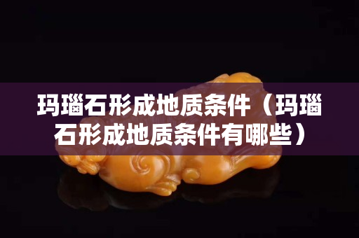 玛瑙石形成地质条件（玛瑙石形成地质条件有哪些）