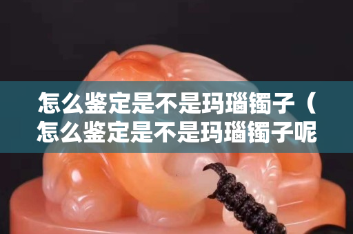 怎么鉴定是不是玛瑙镯子（怎么鉴定是不是玛瑙镯子呢）
