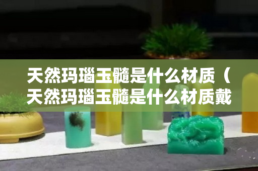 天然玛瑙玉髓是什么材质（天然玛瑙玉髓是什么材质戴久了会造成身体健康？）