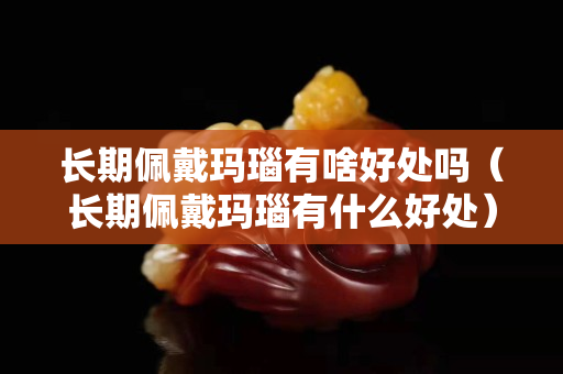长期佩戴玛瑙有啥好处吗（长期佩戴玛瑙有什么好处）