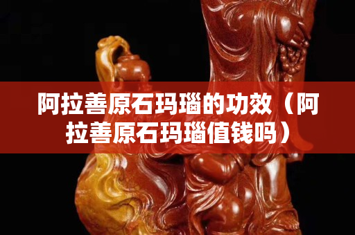阿拉善原石玛瑙的功效（阿拉善原石玛瑙值钱吗）