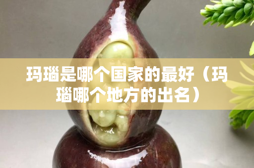 玛瑙是哪个国家的最好（玛瑙哪个地方的出名）