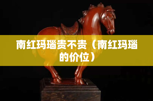 南红玛瑙贵不贵（南红玛瑙的价位）