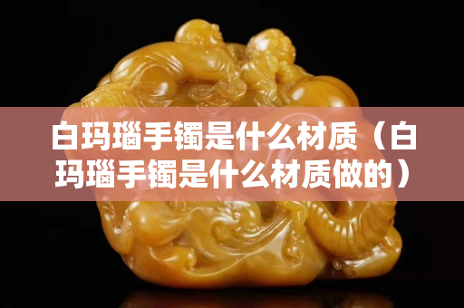 白玛瑙手镯是什么材质（白玛瑙手镯是什么材质做的）