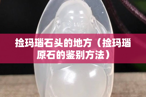 捡玛瑙石头的地方（捡玛瑙原石的鉴别方法）