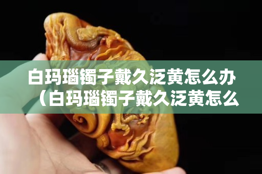 白玛瑙镯子戴久泛黄怎么办（白玛瑙镯子戴久泛黄怎么办小妙招）