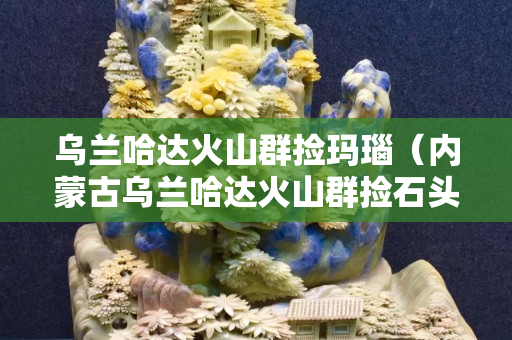 乌兰哈达火山群捡玛瑙（内蒙古乌兰哈达火山群捡石头）
