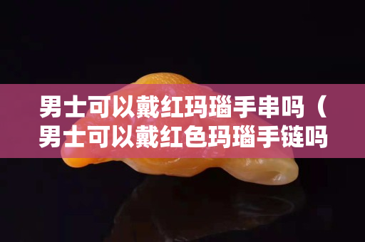 男士可以戴红玛瑙手串吗（男士可以戴红色玛瑙手链吗）