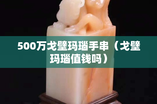 500万戈壁玛瑙手串（戈壁玛瑙值钱吗）