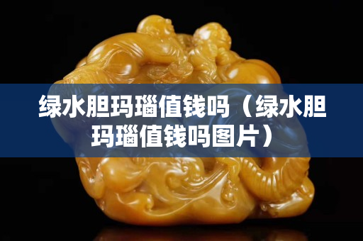 绿水胆玛瑙值钱吗（绿水胆玛瑙值钱吗图片）