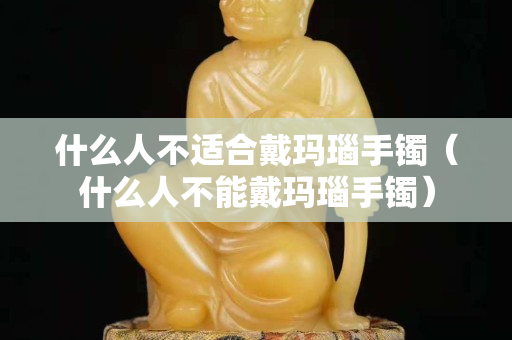 什么人不适合戴玛瑙手镯（什么人不能戴玛瑙手镯）