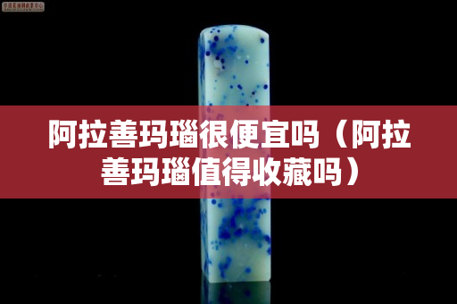 阿拉善玛瑙很便宜吗（阿拉善玛瑙值得收藏吗）