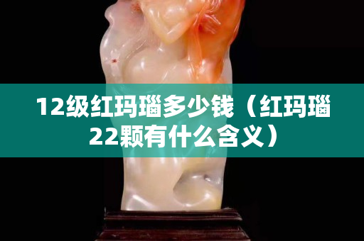 12级红玛瑙多少钱（红玛瑙22颗有什么含义）