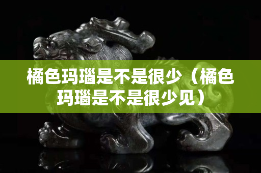 橘色玛瑙是不是很少（橘色玛瑙是不是很少见）