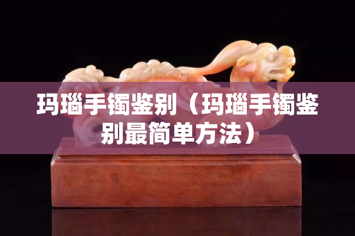 玛瑙手镯鉴别（玛瑙手镯鉴别最简单方法）