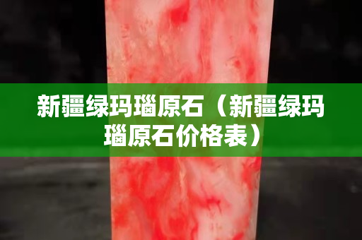 新疆绿玛瑙原石（新疆绿玛瑙原石价格表）