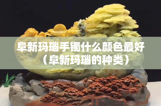 阜新玛瑙手镯什么颜色最好（阜新玛瑙的种类）