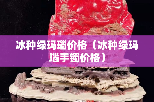 冰种绿玛瑙价格（冰种绿玛瑙手镯价格）