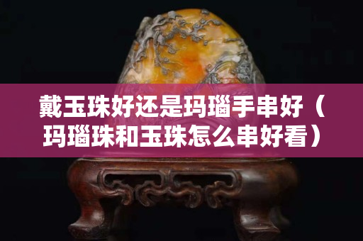 戴玉珠好还是玛瑙手串好（玛瑙珠和玉珠怎么串好看）
