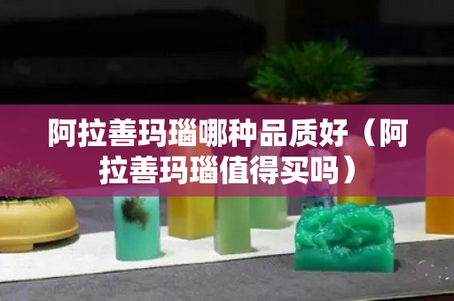 阿拉善玛瑙哪种品质好（阿拉善玛瑙值得买吗）