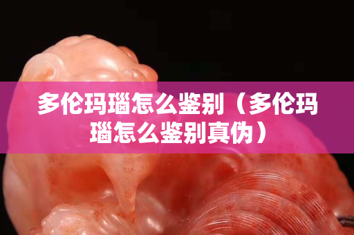 多伦玛瑙怎么鉴别（多伦玛瑙怎么鉴别真伪）