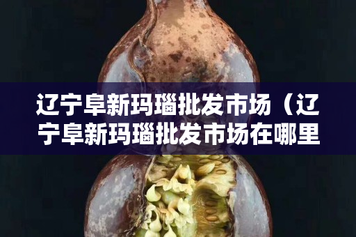 辽宁阜新玛瑙批发市场（辽宁阜新玛瑙批发市场在哪里）