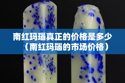 南红玛瑙真正的价格是多少（南红玛瑙的市场价格）