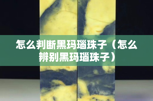怎么判断黑玛瑙珠子（怎么辨别黑玛瑙珠子）
