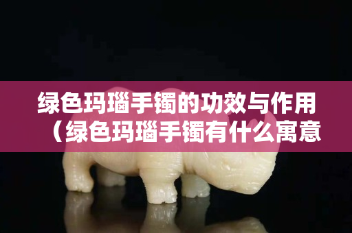 绿色玛瑙手镯的功效与作用（绿色玛瑙手镯有什么寓意）