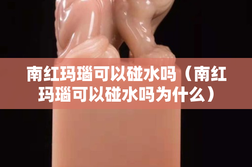 南红玛瑙可以碰水吗（南红玛瑙可以碰水吗为什么）