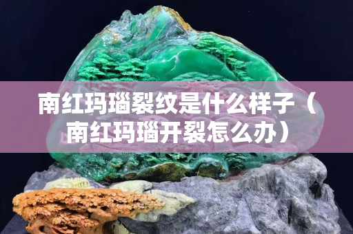 南红玛瑙裂纹是什么样子（南红玛瑙开裂怎么办）