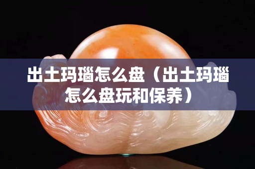 出土玛瑙怎么盘（出土玛瑙怎么盘玩和保养）
