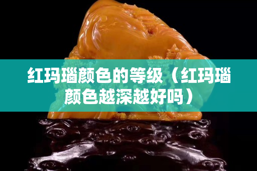 红玛瑙颜色的等级（红玛瑙颜色越深越好吗）