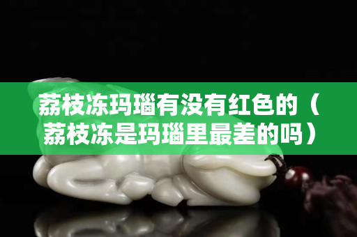 荔枝冻玛瑙有没有红色的（荔枝冻是玛瑙里最差的吗）
