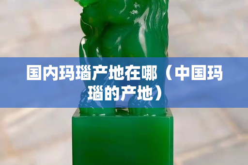 国内玛瑙产地在哪（中国玛瑙的产地）
