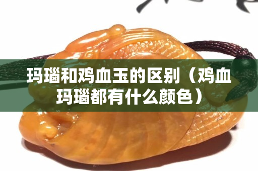 玛瑙和鸡血玉的区别（鸡血玛瑙都有什么颜色）