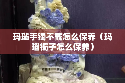 玛瑙手镯不戴怎么保养（玛瑙镯子怎么保养）