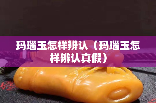 玛瑙玉怎样辨认（玛瑙玉怎样辨认真假）