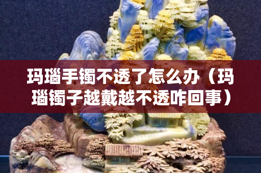 玛瑙手镯不透了怎么办（玛瑙镯子越戴越不透咋回事）