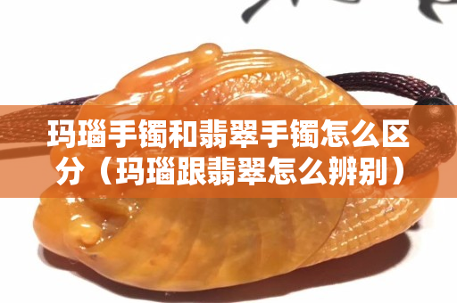 玛瑙手镯和翡翠手镯怎么区分（玛瑙跟翡翠怎么辨别）