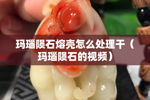 玛瑙陨石熔壳怎么处理干（玛瑙陨石的视频）